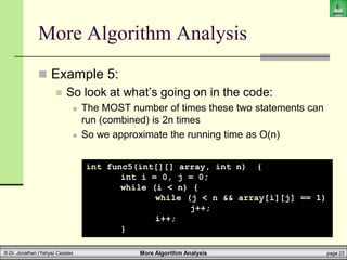 More Algorithm Analysis page 23
© Dr. Jonathan (Yahya) Cazalas
More Algorithm Analysis
 Example 5:
 So look at what’s going on in the code:
 The MOST number of times these two statements can
run (combined) is 2n times
 So we approximate the running time as O(n)
int func5(int[][] array, int n) {
int i = 0, j = 0;
while (i < n) {
while (j < n && array[i][j] == 1)
j++;
i++;
}
 
