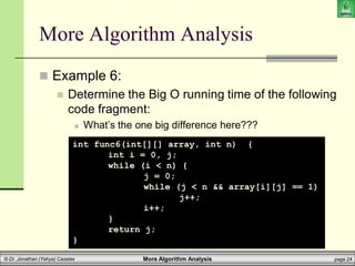 More Algorithm Analysis page 24
© Dr. Jonathan (Yahya) Cazalas
More Algorithm Analysis
 Example 6:
 Determine the Big O running time of the following
code fragment:
 What’s the one big difference here???
int func6(int[][] array, int n) {
int i = 0, j;
while (i < n) {
j = 0;
while (j < n && array[i][j] == 1)
j++;
i++;
}
return j;
}
 