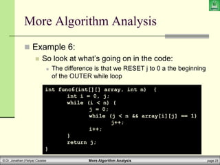 More Algorithm Analysis page 25
© Dr. Jonathan (Yahya) Cazalas
More Algorithm Analysis
 Example 6:
 So look at what’s going on in the code:
 The difference is that we RESET j to 0 a the beginning
of the OUTER while loop
int func6(int[][] array, int n) {
int i = 0, j;
while (i < n) {
j = 0;
while (j < n && array[i][j] == 1)
j++;
i++;
}
return j;
}
 