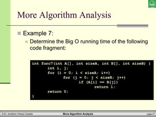 More Algorithm Analysis page 27
© Dr. Jonathan (Yahya) Cazalas
More Algorithm Analysis
 Example 7:
 Determine the Big O running time of the following
code fragment:
int func7(int A[], int sizeA, int B[], int sizeB) {
int i, j;
for (i = 0; i < sizeA; i++)
for (j = 0; j < sizeB; j++)
if (A[i] == B[j])
return 1;
return 0;
}
 