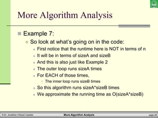 More Algorithm Analysis page 28
© Dr. Jonathan (Yahya) Cazalas
More Algorithm Analysis
 Example 7:
 So look at what’s going on in the code:
 First notice that the runtime here is NOT in terms of n
 It will be in terms of sizeA and sizeB
 And this is also just like Example 2
 The outer loop runs sizeA times
 For EACH of those times,
 The inner loop runs sizeB times
 So this algorithm runs sizeA*sizeB times
 We approximate the running time as O(sizeA*sizeB)
 