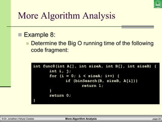 More Algorithm Analysis page 29
© Dr. Jonathan (Yahya) Cazalas
More Algorithm Analysis
 Example 8:
 Determine the Big O running time of the following
code fragment:
int func8(int A[], int sizeA, int B[], int sizeB) {
int i, j;
for (i = 0; i < sizeA; i++) {
if (binSearch(B, sizeB, A[i]))
return 1;
}
return 0;
}
 