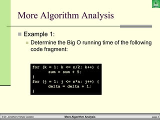 More Algorithm Analysis page 3
© Dr. Jonathan (Yahya) Cazalas
More Algorithm Analysis
 Example 1:
 Determine the Big O running time of the following
code fragment:
for (k = 1; k <= n/2; k++) {
sum = sum + 5;
}
for (j = 1; j <= n*n; j++) {
delta = delta + 1;
}
 