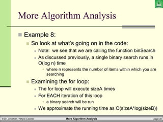 More Algorithm Analysis page 30
© Dr. Jonathan (Yahya) Cazalas
More Algorithm Analysis
 Example 8:
 So look at what’s going on in the code:
 Note: we see that we are calling the function binSearch
 As discussed previously, a single binary search runs in
O(log n) time
 where n represents the number of items within which you are
searching
 Examining the for loop:
 The for loop will execute sizeA times
 For EACH iteration of this loop
 a binary search will be run
 We approximate the running time as O(sizeA*log(sizeB))
 