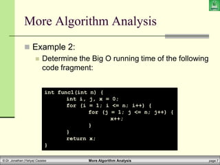 More Algorithm Analysis page 7
© Dr. Jonathan (Yahya) Cazalas
More Algorithm Analysis
 Example 2:
 Determine the Big O running time of the following
code fragment:
int func1(int n) {
int i, j, x = 0;
for (i = 1; i <= n; i++) {
for (j = 1; j <= n; j++) {
x++;
}
}
return x;
}
 