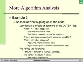 More Algorithm Analysis page 9
© Dr. Jonathan (Yahya) Cazalas
More Algorithm Analysis
 Example 2:
 So look at what’s going on in the code:
 Let’s look at a couple of iterations of the OUTER loop:
 When i = 1, what happens?
 The inner loop runs n times
 Resulting in n operations from the inner loop
 Then, i gets incremented and it becomes equal to 2
 When i = 2, what happens?
 Again, the inner loop runs n times
 Again resulting in n operations from the inner loop
 We notice the following:
 For EACH iteration of the OUTER loop,
 The INNER loop runs n times
 Resulting in n operations
 