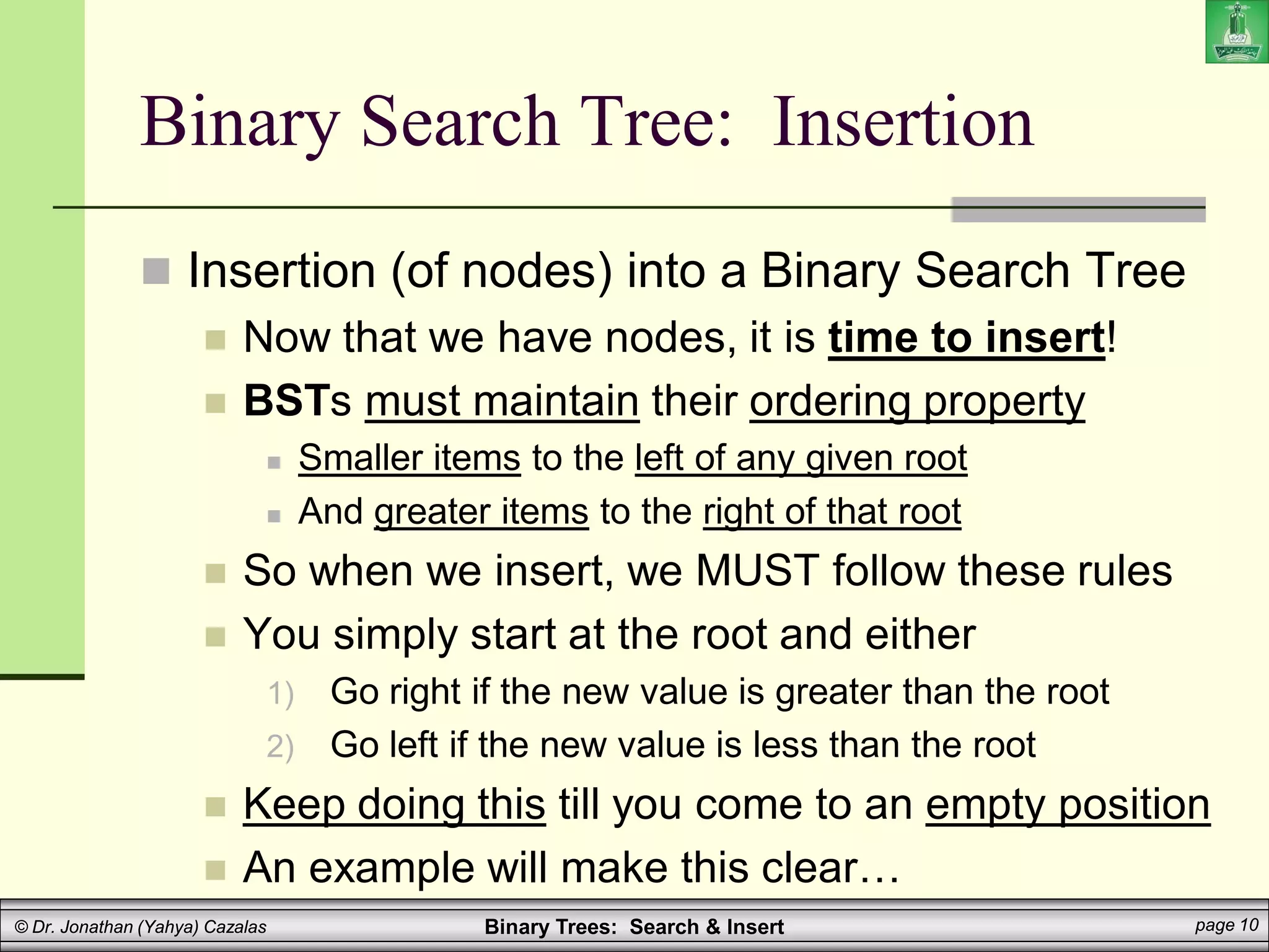 Binary Trees: Search & Insert page 10
© Dr. Jonathan (Yahya) Cazalas
Binary Search Tree: Insertion
 Insertion (of nodes) into a Binary Search Tree
 Now that we have nodes, it is time to insert!
 BSTs must maintain their ordering property
 Smaller items to the left of any given root
 And greater items to the right of that root
 So when we insert, we MUST follow these rules
 You simply start at the root and either
1) Go right if the new value is greater than the root
2) Go left if the new value is less than the root
 Keep doing this till you come to an empty position
 An example will make this clear…
 