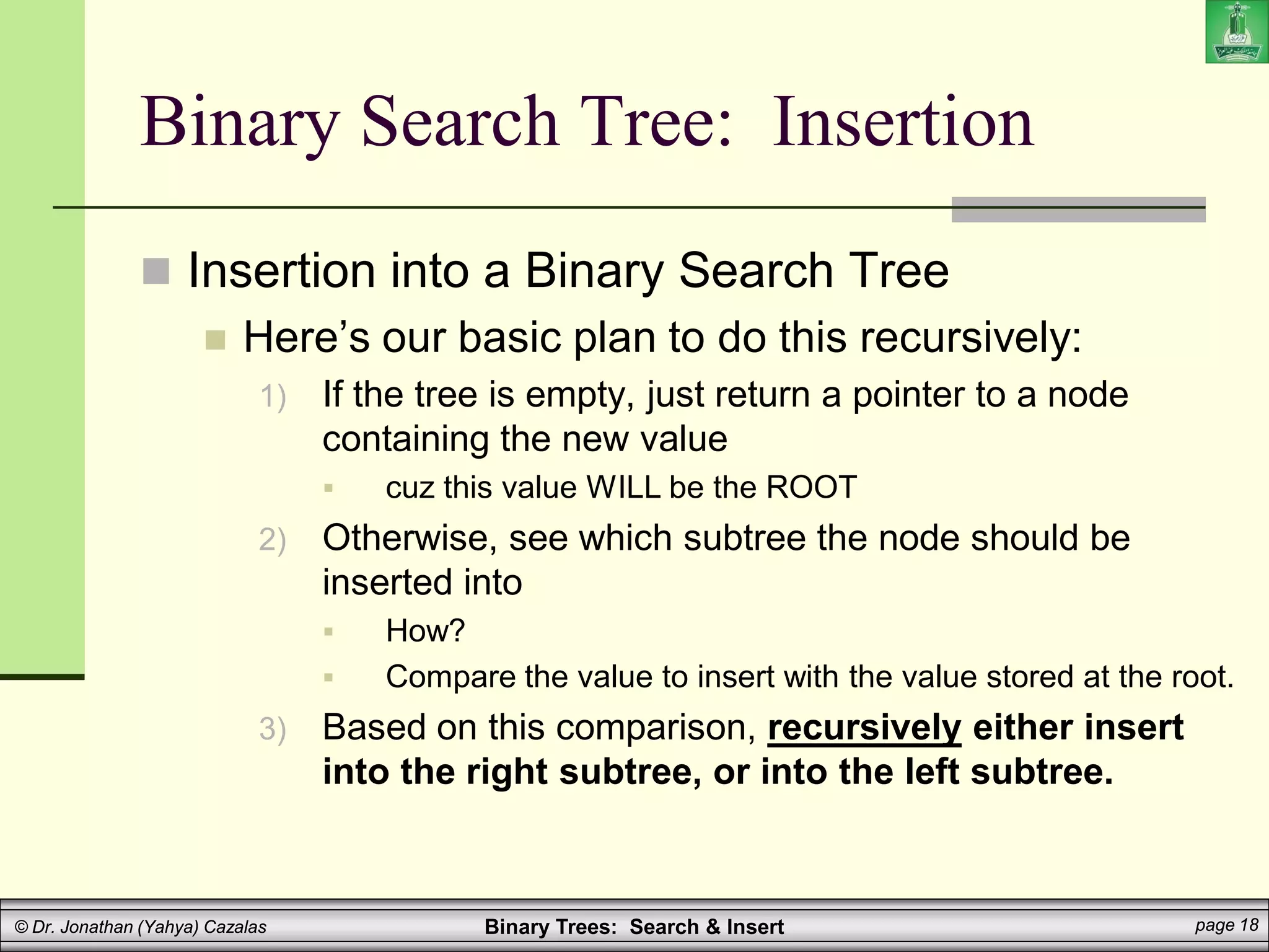 Binary Trees: Search & Insert page 18
© Dr. Jonathan (Yahya) Cazalas
Binary Search Tree: Insertion
 Insertion into a Binary Search Tree
 Here’s our basic plan to do this recursively:
1) If the tree is empty, just return a pointer to a node
containing the new value
 cuz this value WILL be the ROOT
2) Otherwise, see which subtree the node should be
inserted into
 How?
 Compare the value to insert with the value stored at the root.
3) Based on this comparison, recursively either insert
into the right subtree, or into the left subtree.
 