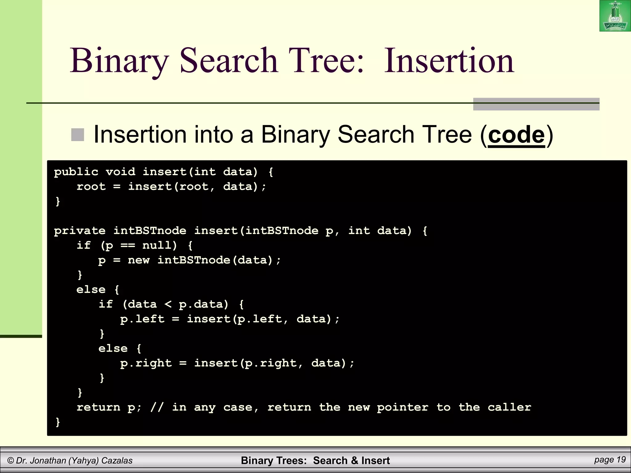 Binary Trees: Search & Insert page 19
© Dr. Jonathan (Yahya) Cazalas
Binary Search Tree: Insertion
 Insertion into a Binary Search Tree (code)
public void insert(int data) {
root = insert(root, data);
}
private intBSTnode insert(intBSTnode p, int data) {
if (p == null) {
p = new intBSTnode(data);
}
else {
if (data < p.data) {
p.left = insert(p.left, data);
}
else {
p.right = insert(p.right, data);
}
}
return p; // in any case, return the new pointer to the caller
}
 