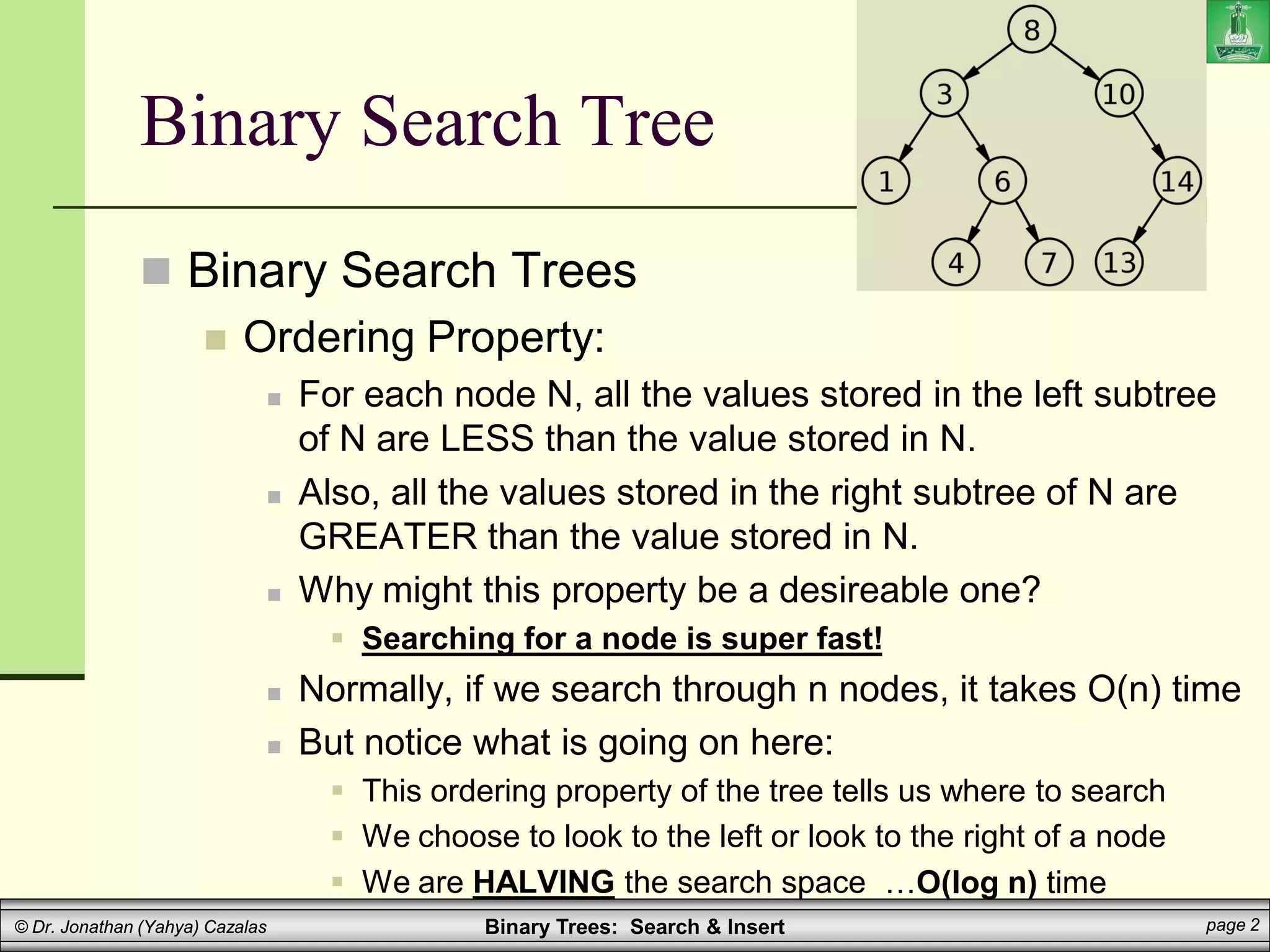 Binary Trees: Search & Insert page 2
© Dr. Jonathan (Yahya) Cazalas
Binary Search Tree
 Binary Search Trees
 Ordering Property:
 For each node N, all the values stored in the left subtree
of N are LESS than the value stored in N.
 Also, all the values stored in the right subtree of N are
GREATER than the value stored in N.
 Why might this property be a desireable one?
 Searching for a node is super fast!
 Normally, if we search through n nodes, it takes O(n) time
 But notice what is going on here:
 This ordering property of the tree tells us where to search
 We choose to look to the left or look to the right of a node
 We are HALVING the search space …O(log n) time
 