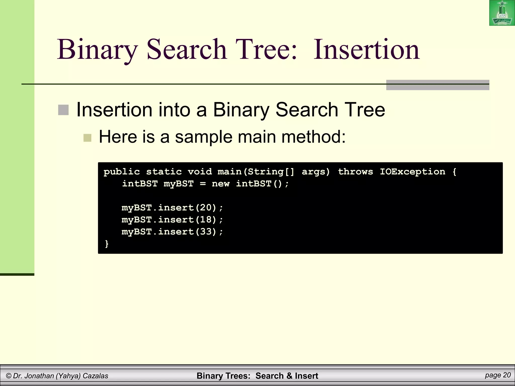Binary Trees: Search & Insert page 20
© Dr. Jonathan (Yahya) Cazalas
Binary Search Tree: Insertion
 Insertion into a Binary Search Tree
 Here is a sample main method:
public static void main(String[] args) throws IOException {
intBST myBST = new intBST();
myBST.insert(20);
myBST.insert(18);
myBST.insert(33);
}
 