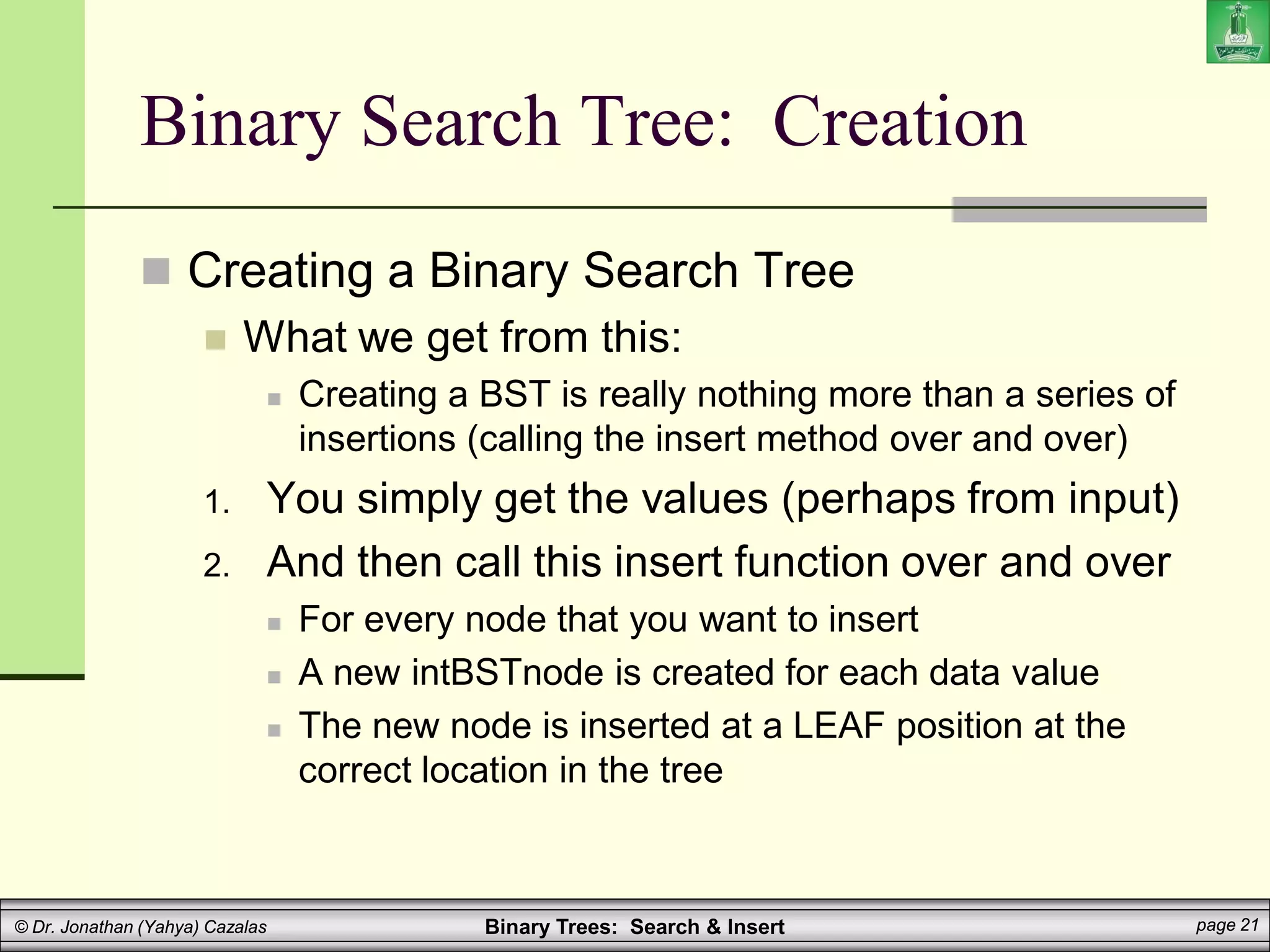Binary Trees: Search & Insert page 21
© Dr. Jonathan (Yahya) Cazalas
Binary Search Tree: Creation
 Creating a Binary Search Tree
 What we get from this:
 Creating a BST is really nothing more than a series of
insertions (calling the insert method over and over)
1. You simply get the values (perhaps from input)
2. And then call this insert function over and over
 For every node that you want to insert
 A new intBSTnode is created for each data value
 The new node is inserted at a LEAF position at the
correct location in the tree
 