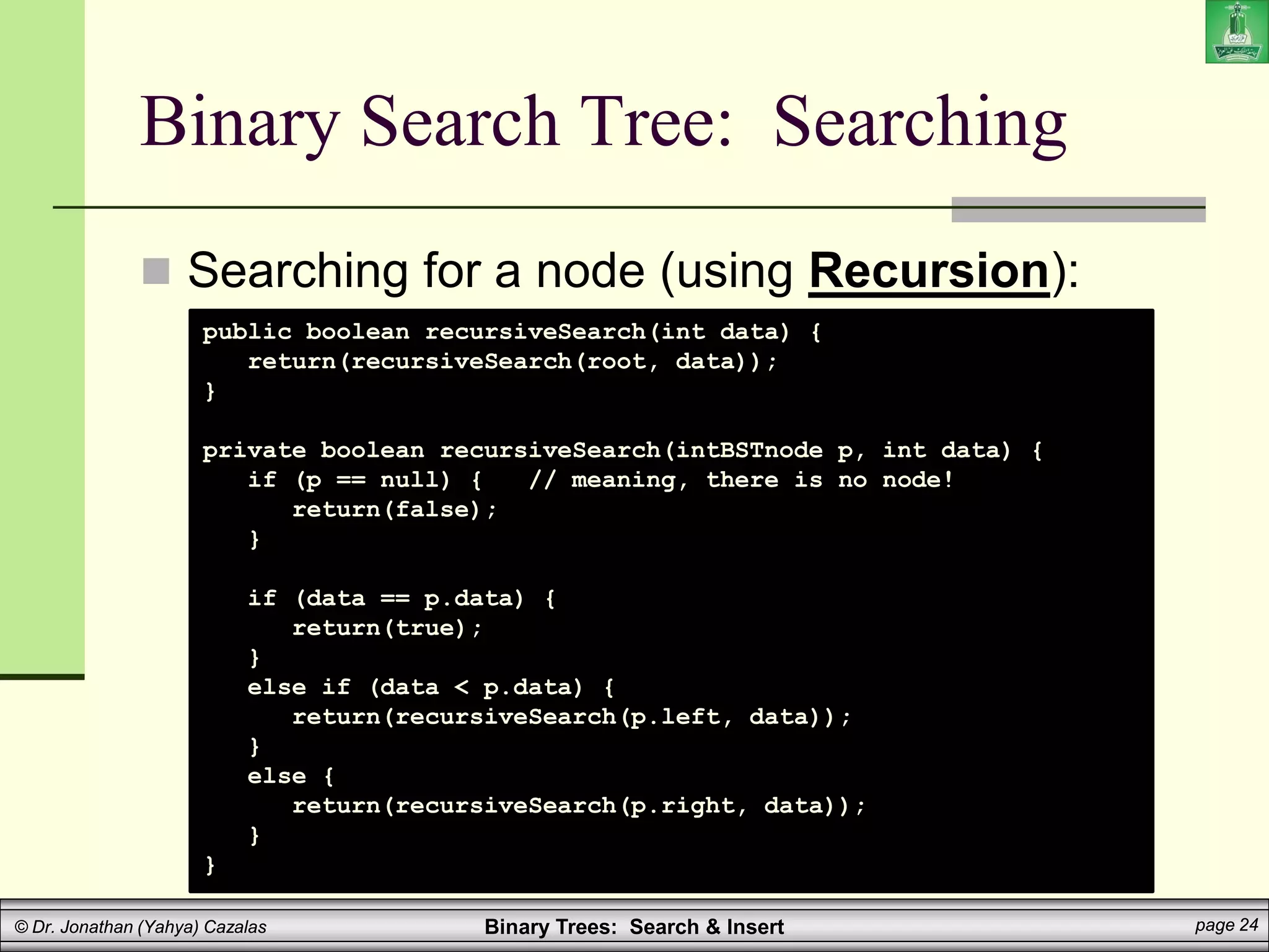Binary Trees: Search & Insert page 24
© Dr. Jonathan (Yahya) Cazalas
Binary Search Tree: Searching
 Searching for a node (using Recursion):
public boolean recursiveSearch(int data) {
return(recursiveSearch(root, data));
}
private boolean recursiveSearch(intBSTnode p, int data) {
if (p == null) { // meaning, there is no node!
return(false);
}
if (data == p.data) {
return(true);
}
else if (data < p.data) {
return(recursiveSearch(p.left, data));
}
else {
return(recursiveSearch(p.right, data));
}
}
 