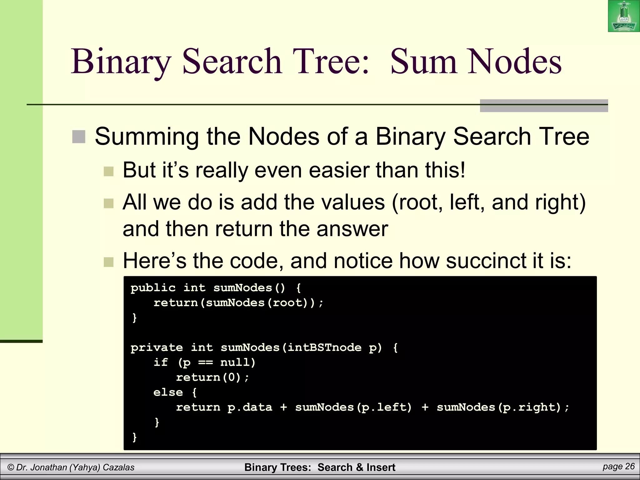 Binary Trees: Search & Insert page 26
© Dr. Jonathan (Yahya) Cazalas
Binary Search Tree: Sum Nodes
 Summing the Nodes of a Binary Search Tree
 But it’s really even easier than this!
 All we do is add the values (root, left, and right)
and then return the answer
 Here’s the code, and notice how succinct it is:
public int sumNodes() {
return(sumNodes(root));
}
private int sumNodes(intBSTnode p) {
if (p == null)
return(0);
else {
return p.data + sumNodes(p.left) + sumNodes(p.right);
}
}
 