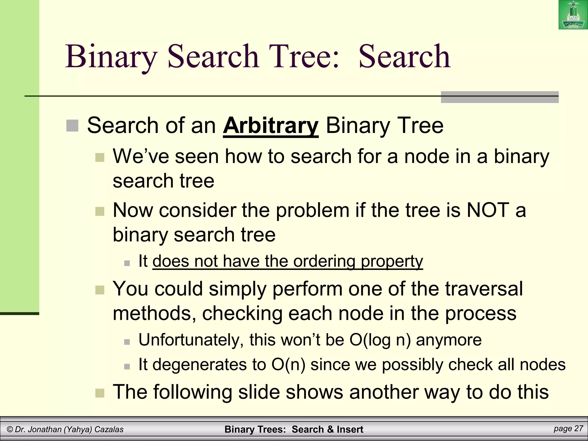 Binary Trees: Search & Insert page 27
© Dr. Jonathan (Yahya) Cazalas
Binary Search Tree: Search
 Search of an Arbitrary Binary Tree
 We’ve seen how to search for a node in a binary
search tree
 Now consider the problem if the tree is NOT a
binary search tree
 It does not have the ordering property
 You could simply perform one of the traversal
methods, checking each node in the process
 Unfortunately, this won’t be O(log n) anymore
 It degenerates to O(n) since we possibly check all nodes
 The following slide shows another way to do this
 