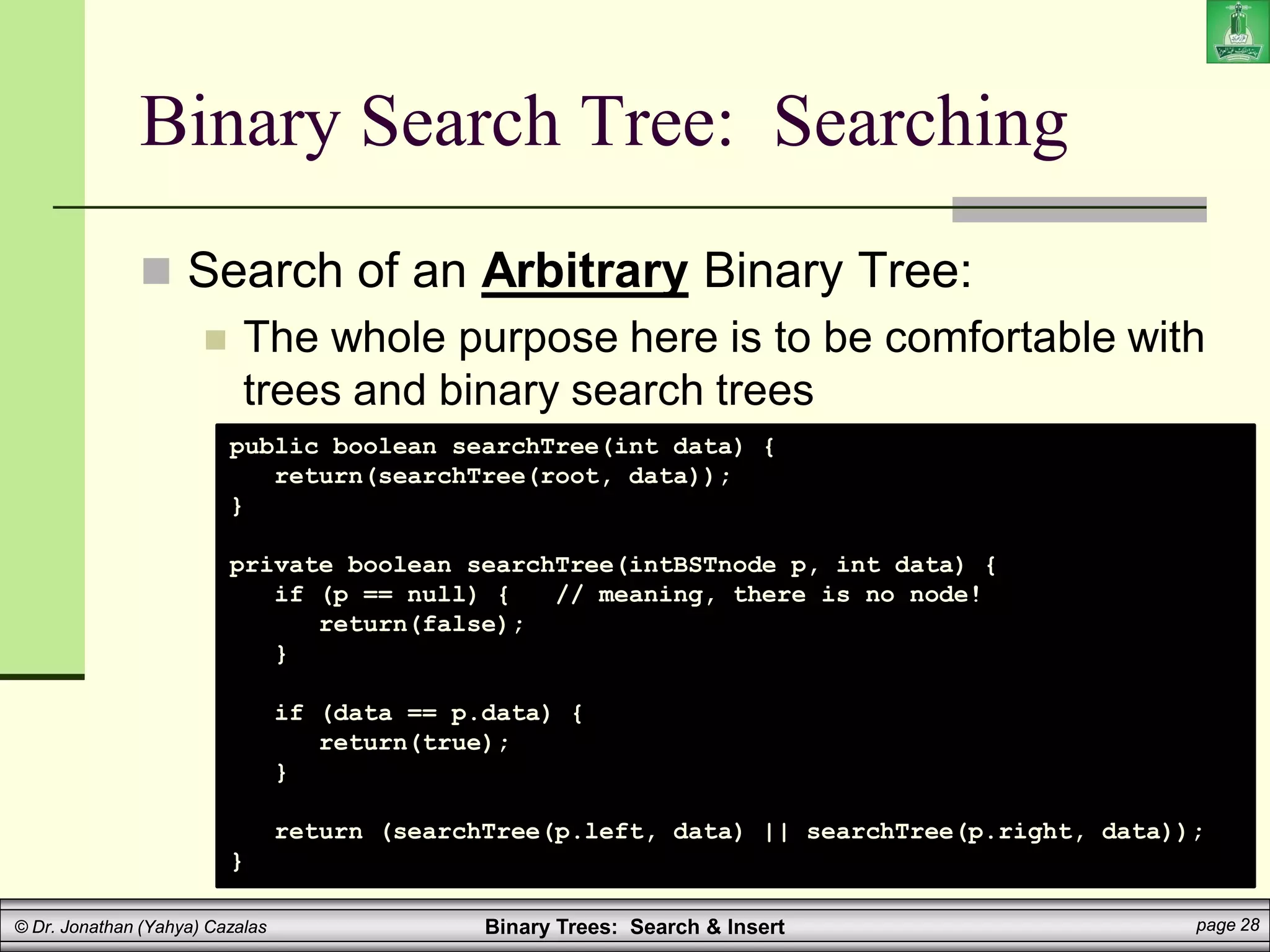 Binary Trees: Search & Insert page 28
© Dr. Jonathan (Yahya) Cazalas
Binary Search Tree: Searching
 Search of an Arbitrary Binary Tree:
 The whole purpose here is to be comfortable with
trees and binary search trees
public boolean searchTree(int data) {
return(searchTree(root, data));
}
private boolean searchTree(intBSTnode p, int data) {
if (p == null) { // meaning, there is no node!
return(false);
}
if (data == p.data) {
return(true);
}
return (searchTree(p.left, data) || searchTree(p.right, data));
}
 