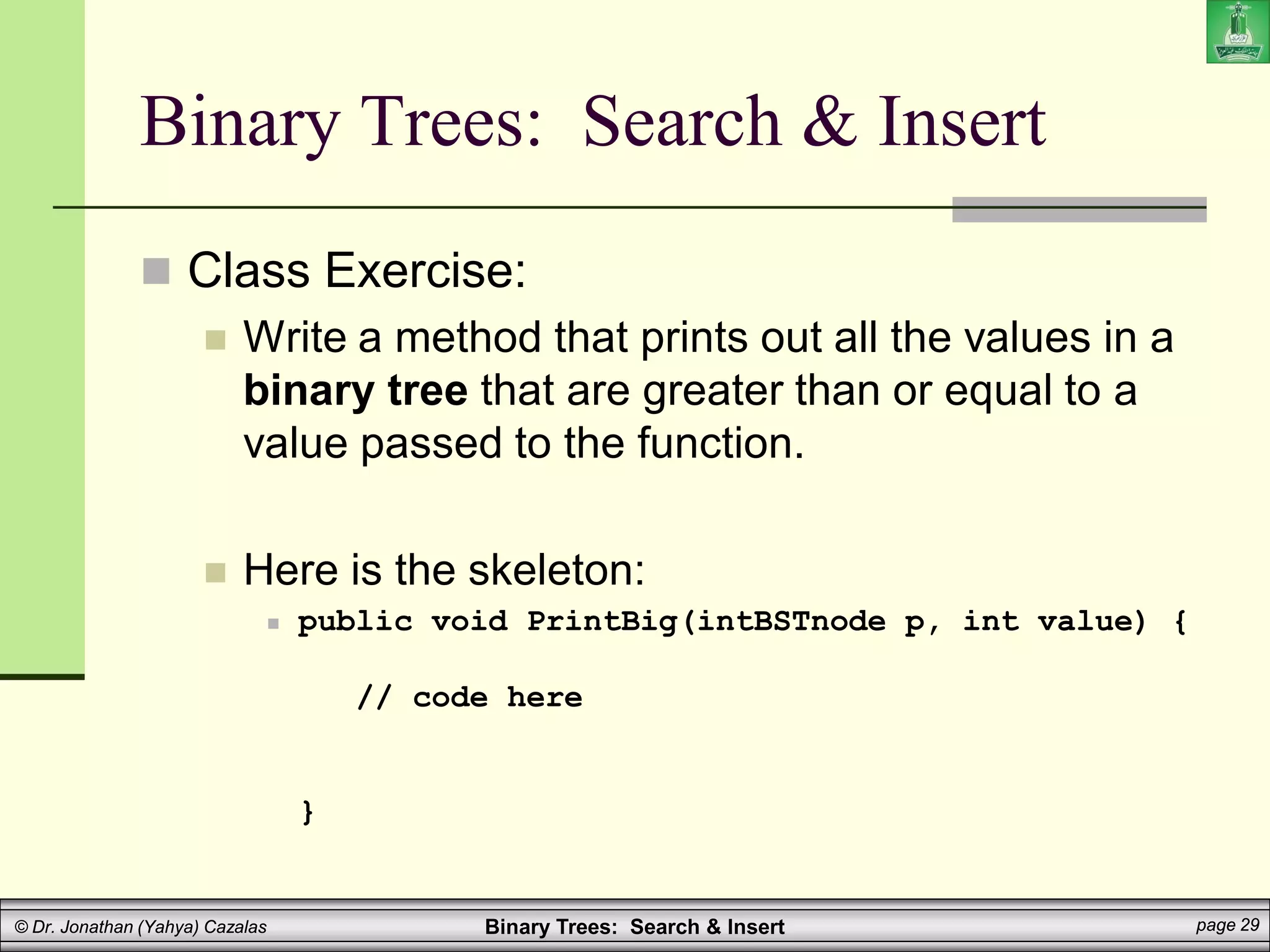 Binary Trees: Search & Insert page 29
© Dr. Jonathan (Yahya) Cazalas
Binary Trees: Search & Insert
 Class Exercise:
 Write a method that prints out all the values in a
binary tree that are greater than or equal to a
value passed to the function.
 Here is the skeleton:
 public void PrintBig(intBSTnode p, int value) {
// code here
}
 