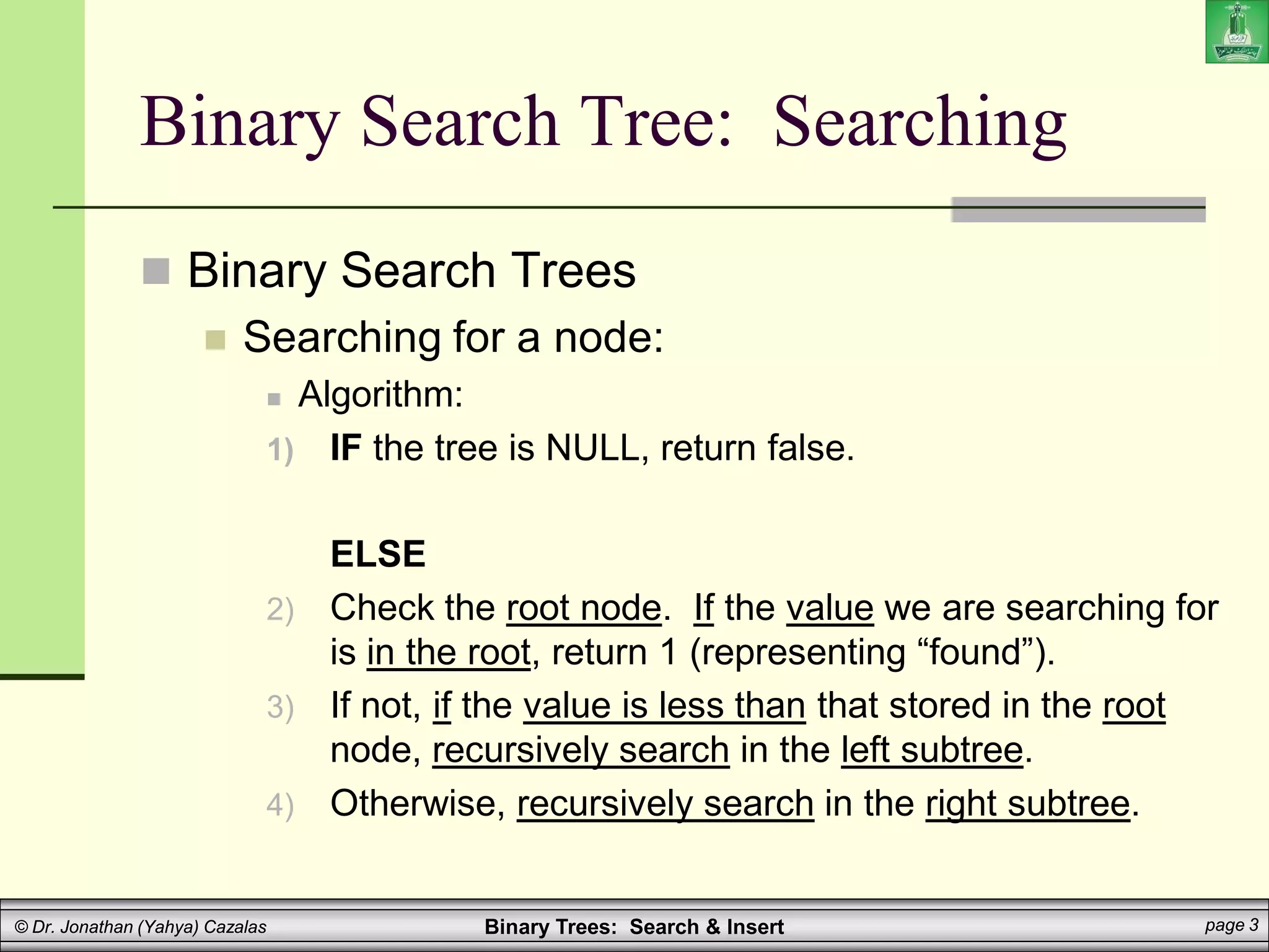 Binary Trees: Search & Insert page 3
© Dr. Jonathan (Yahya) Cazalas
Binary Search Tree: Searching
 Binary Search Trees
 Searching for a node:
 Algorithm:
1) IF the tree is NULL, return false.
ELSE
2) Check the root node. If the value we are searching for
is in the root, return 1 (representing “found”).
3) If not, if the value is less than that stored in the root
node, recursively search in the left subtree.
4) Otherwise, recursively search in the right subtree.
 
