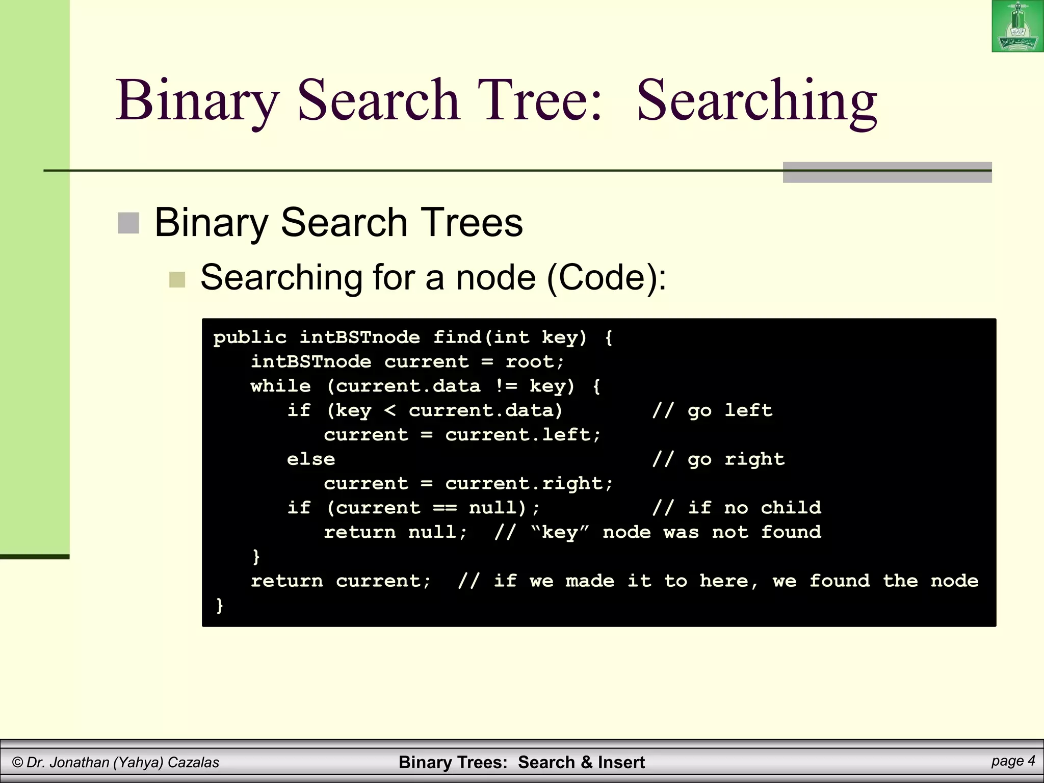 Binary Trees: Search & Insert page 4
© Dr. Jonathan (Yahya) Cazalas
Binary Search Tree: Searching
 Binary Search Trees
 Searching for a node (Code):
public intBSTnode find(int key) {
intBSTnode current = root;
while (current.data != key) {
if (key < current.data) // go left
current = current.left;
else // go right
current = current.right;
if (current == null); // if no child
return null; // “key” node was not found
}
return current; // if we made it to here, we found the node
}
 