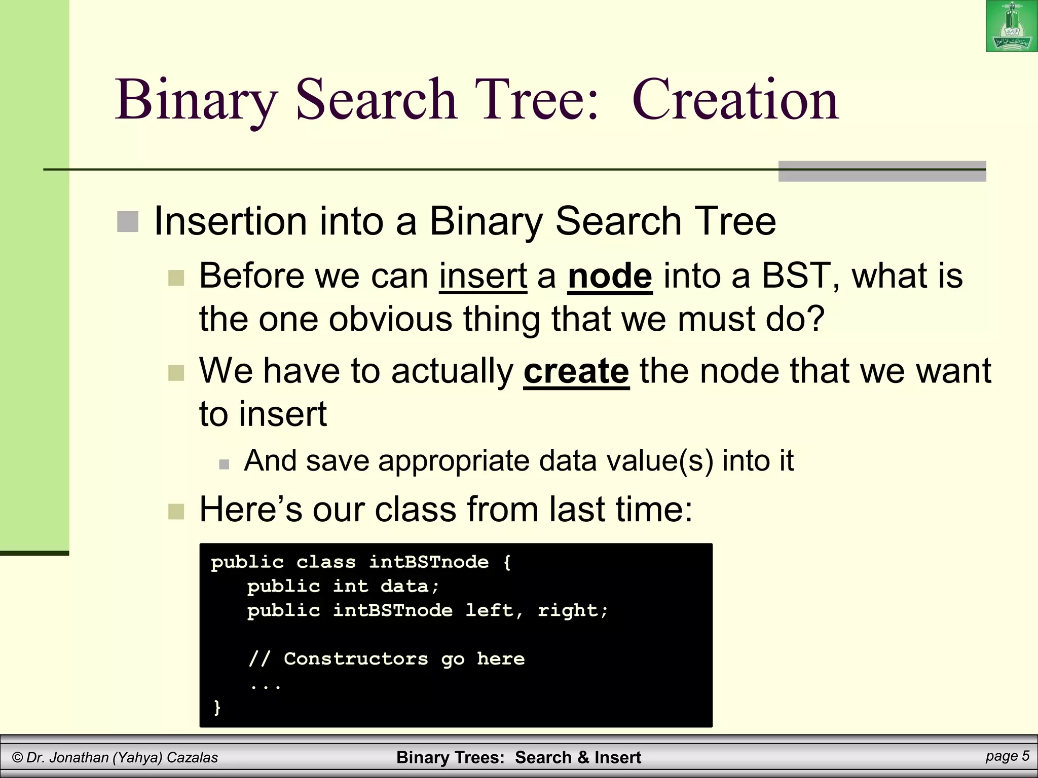 Binary Trees: Search & Insert page 5
© Dr. Jonathan (Yahya) Cazalas
Binary Search Tree: Creation
 Insertion into a Binary Search Tree
 Before we can insert a node into a BST, what is
the one obvious thing that we must do?
 We have to actually create the node that we want
to insert
 And save appropriate data value(s) into it
 Here’s our class from last time:
public class intBSTnode {
public int data;
public intBSTnode left, right;
// Constructors go here
...
}
 