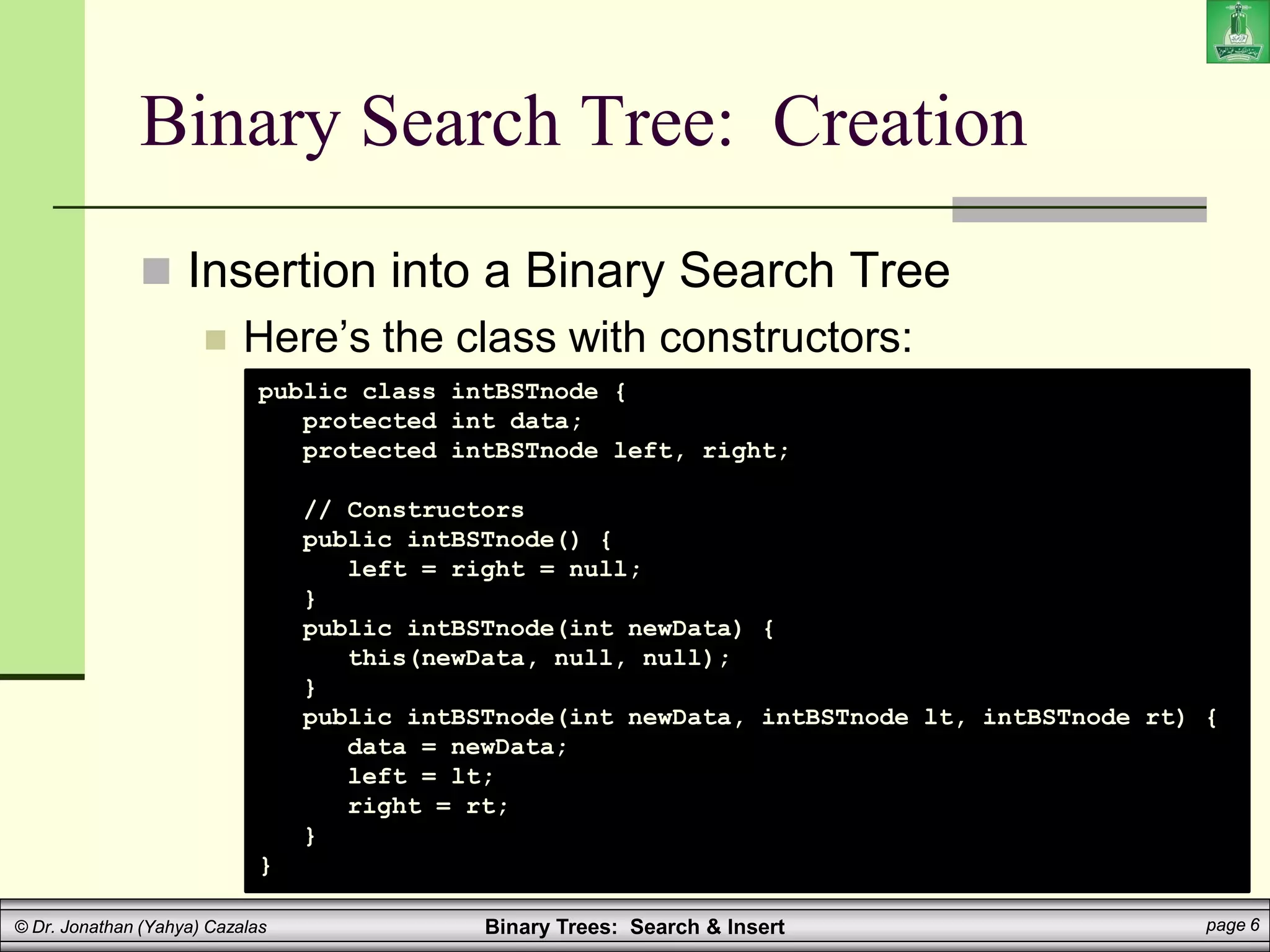 Binary Trees: Search & Insert page 6
© Dr. Jonathan (Yahya) Cazalas
Binary Search Tree: Creation
 Insertion into a Binary Search Tree
 Here’s the class with constructors:
public class intBSTnode {
protected int data;
protected intBSTnode left, right;
// Constructors
public intBSTnode() {
left = right = null;
}
public intBSTnode(int newData) {
this(newData, null, null);
}
public intBSTnode(int newData, intBSTnode lt, intBSTnode rt) {
data = newData;
left = lt;
right = rt;
}
}
 