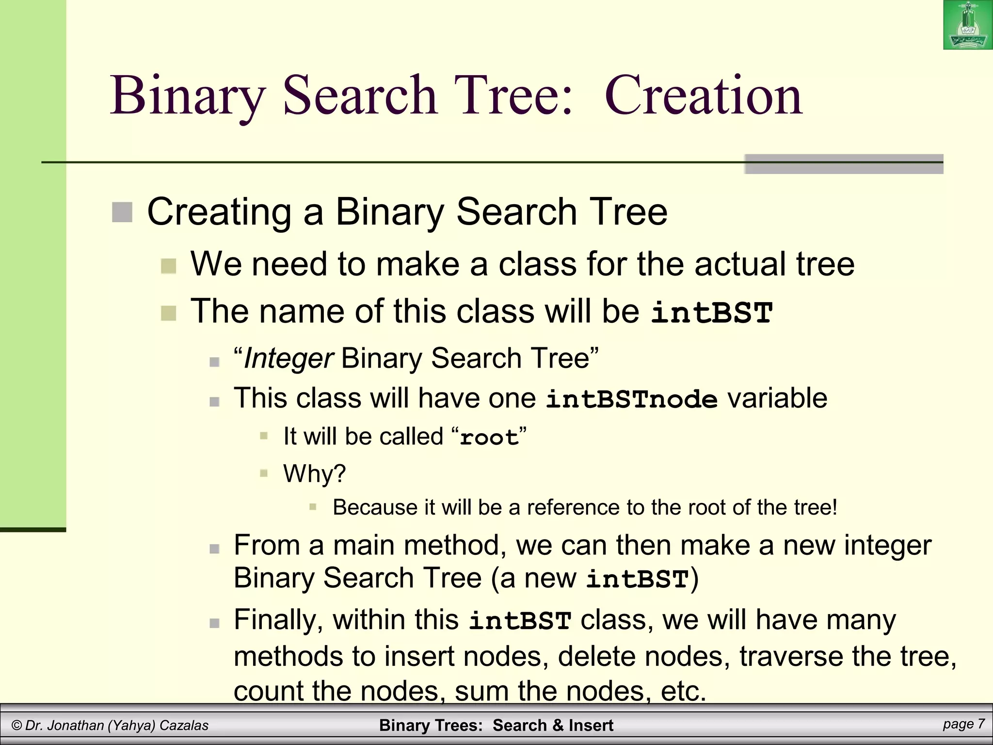 Binary Trees: Search & Insert page 7
© Dr. Jonathan (Yahya) Cazalas
Binary Search Tree: Creation
 Creating a Binary Search Tree
 We need to make a class for the actual tree
 The name of this class will be intBST
 “Integer Binary Search Tree”
 This class will have one intBSTnode variable
 It will be called “root”
 Why?
 Because it will be a reference to the root of the tree!
 From a main method, we can then make a new integer
Binary Search Tree (a new intBST)
 Finally, within this intBST class, we will have many
methods to insert nodes, delete nodes, traverse the tree,
count the nodes, sum the nodes, etc.
 