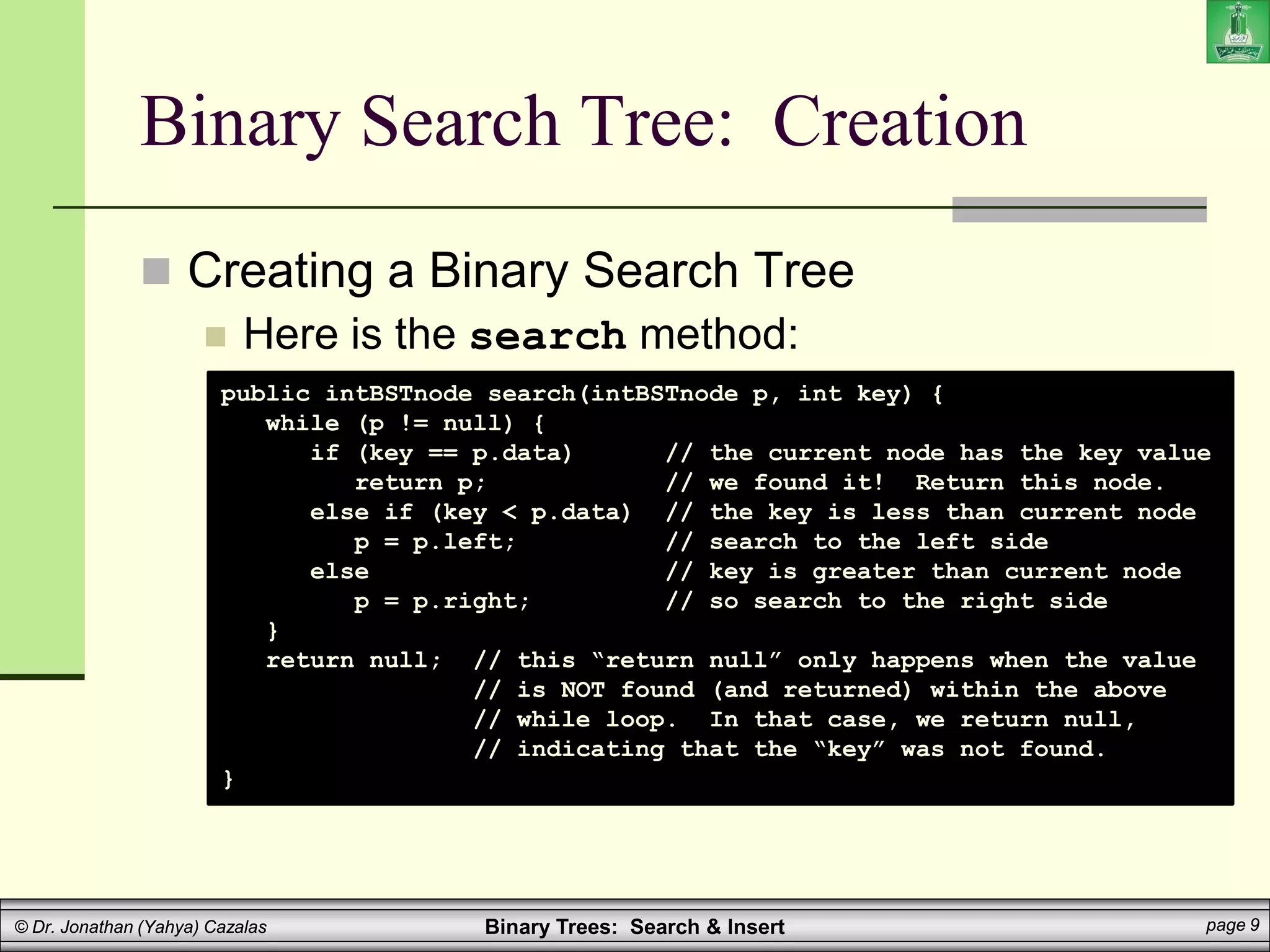 Binary Trees: Search & Insert page 9
© Dr. Jonathan (Yahya) Cazalas
Binary Search Tree: Creation
 Creating a Binary Search Tree
 Here is the search method:
public intBSTnode search(intBSTnode p, int key) {
while (p != null) {
if (key == p.data) // the current node has the key value
return p; // we found it! Return this node.
else if (key < p.data) // the key is less than current node
p = p.left; // search to the left side
else // key is greater than current node
p = p.right; // so search to the right side
}
return null; // this “return null” only happens when the value
// is NOT found (and returned) within the above
// while loop. In that case, we return null,
// indicating that the “key” was not found.
}
 