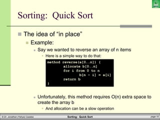 Sorting: Quick Sort page 10
© Dr. Jonathan (Yahya) Cazalas
Sorting: Quick Sort
 The idea of “in place”
 Example:
 Say we wanted to reverse an array of n items
 Here is a simple way to do that:
 Unfortunately, this method requires O(n) extra space to
create the array b
 And allocation can be a slow operation
method reverse(a[0..n]) {
allocate b[0..n]
for i from 0 to n
b[n - i] = a[i]
return b
}
 
