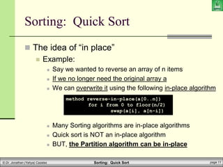 Sorting: Quick Sort page 11
© Dr. Jonathan (Yahya) Cazalas
Sorting: Quick Sort
 The idea of “in place”
 Example:
 Say we wanted to reverse an array of n items
 If we no longer need the original array a
 We can overwrite it using the following in-place algorithm
 Many Sorting algorithms are in-place algorithms
 Quick sort is NOT an in-place algorithm
 BUT, the Partition algorithm can be in-place
method reverse-in-place(a[0..n])
for i from 0 to floor(n/2)
swap(a[i], a[n-i])
 