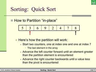 Sorting: Quick Sort page 13
© Dr. Jonathan (Yahya) Cazalas
Sorting: Quick Sort
 How to Partition “in-place”
 Here’s how the partition will work:
 Start two counters, one at index one and one at index 7
 The last element in the array
 Advance the left counter forward until an element greater
than the partition element is encountered
 Advance the right counter backwards until a value less
than the pivot is encountered
5 3 6 9 2 4 7 8
 