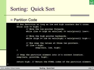 Sorting: Quick Sort page 21
© Dr. Jonathan (Yahya) Cazalas
Sorting: Quick Sort
 Partition Code
// Run Partition so long as low and high counters don't cross.
while (low <= high) {
// Move the low pointer forwards.
while (low <= high && vals[low] <= vals[pivot]) low++;
// Move the high pointer backwards.
while (high >= low && vals[high] > vals[pivot]) high--;
// Now swap the values at those two pointers.
if (low < high)
swap(vals, low, high);
}
// Swap the partition element into it's correct location.
swap(vals, pivotIdx, high);
return high; // Return the FINAL index of the partition element.
}
 