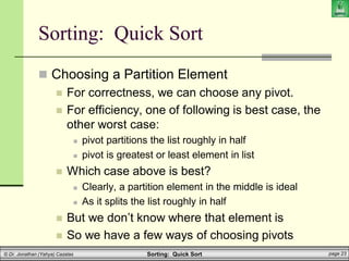 Sorting: Quick Sort page 23
© Dr. Jonathan (Yahya) Cazalas
 Choosing a Partition Element
 For correctness, we can choose any pivot.
 For efficiency, one of following is best case, the
other worst case:
 pivot partitions the list roughly in half
 pivot is greatest or least element in list
 Which case above is best?
 Clearly, a partition element in the middle is ideal
 As it splits the list roughly in half
 But we don’t know where that element is
 So we have a few ways of choosing pivots
Sorting: Quick Sort
 