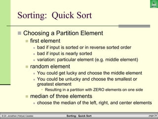 Sorting: Quick Sort page 24
© Dr. Jonathan (Yahya) Cazalas
 Choosing a Partition Element
 first element
 bad if input is sorted or in reverse sorted order
 bad if input is nearly sorted
 variation: particular element (e.g. middle element)
 random element
 You could get lucky and choose the middle element
 You could be unlucky and choose the smallest or
greatest element
 Resulting in a partition with ZERO elements on one side
 median of three elements
 choose the median of the left, right, and center elements
Sorting: Quick Sort
 