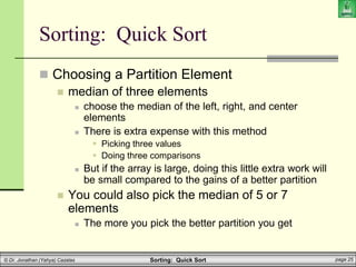 Sorting: Quick Sort page 25
© Dr. Jonathan (Yahya) Cazalas
 Choosing a Partition Element
 median of three elements
 choose the median of the left, right, and center
elements
 There is extra expense with this method
 Picking three values
 Doing three comparisons
 But if the array is large, doing this little extra work will
be small compared to the gains of a better partition
 You could also pick the median of 5 or 7
elements
 The more you pick the better partition you get
Sorting: Quick Sort
 