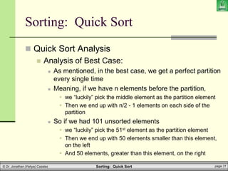 Sorting: Quick Sort page 31
© Dr. Jonathan (Yahya) Cazalas
Sorting: Quick Sort
 Quick Sort Analysis
 Analysis of Best Case:
 As mentioned, in the best case, we get a perfect partition
every single time
 Meaning, if we have n elements before the partition,
 we “luckily” pick the middle element as the partition element
 Then we end up with n/2 - 1 elements on each side of the
partition
 So if we had 101 unsorted elements
 we “luckily” pick the 51st element as the partition element
 Then we end up with 50 elements smaller than this element,
on the left
 And 50 elements, greater than this element, on the right
 