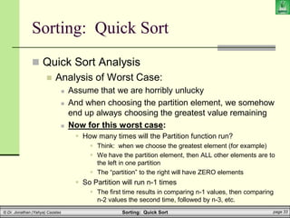 Sorting: Quick Sort page 33
© Dr. Jonathan (Yahya) Cazalas
Sorting: Quick Sort
 Quick Sort Analysis
 Analysis of Worst Case:
 Assume that we are horribly unlucky
 And when choosing the partition element, we somehow
end up always choosing the greatest value remaining
 Now for this worst case:
 How many times will the Partition function run?
 Think: when we choose the greatest element (for example)
 We have the partition element, then ALL other elements are to
the left in one partition
 The “partition” to the right will have ZERO elements
 So Partition will run n-1 times
 The first time results in comparing n-1 values, then comparing
n-2 values the second time, followed by n-3, etc.
 