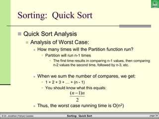 Sorting: Quick Sort page 34
© Dr. Jonathan (Yahya) Cazalas
Sorting: Quick Sort
 Quick Sort Analysis
 Analysis of Worst Case:
 How many times will the Partition function run?
 Partition will run n-1 times
 The first time results in comparing n-1 values, then comparing
n-2 values the second time, followed by n-3, etc.
 When we sum the number of compares, we get:
 1 + 2 + 3 + … + (n - 1)
 You should know what this equals:
 Thus, the worst case running time is O(n2)
2
)
1
( n
n 
 