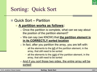 Sorting: Quick Sort page 4
© Dr. Jonathan (Yahya) Cazalas
Sorting: Quick Sort
 Quick Sort – Partition
 A partition works as follows:
 Once the partition is complete, what can we say about
the position of the partition element?
 We can say (we KNOW) that the partition element is
in its CORRECTLY sorted location
 In fact, after you partition the array, you are left with:
 all the elements to the left of the partition element, in the
array, that still need to be sorted
 all the elements to the right of the partition element, in the
array, that still need to be sorted
 And if you sort those two sides, the entire array will be
sorted!
 