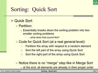 Sorting: Quick Sort page 5
© Dr. Jonathan (Yahya) Cazalas
Sorting: Quick Sort
 Quick Sort
 Partition:
 Essentially breaks down the sorting problem into two
smaller sorting problems
 …what does that sound like?
 Code for Quick Sort (at a real general level):
1) Partition the array with respect to a random element
2) Sort the left part of the array using Quick Sort
3) Sort the right part of the array using Quick Sort
 Notice there is no “merge” step like in Merge Sort
 at the end, all elements are already in their proper order
 