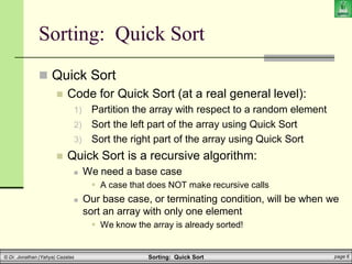 Sorting: Quick Sort page 6
© Dr. Jonathan (Yahya) Cazalas
Sorting: Quick Sort
 Quick Sort
 Code for Quick Sort (at a real general level):
1) Partition the array with respect to a random element
2) Sort the left part of the array using Quick Sort
3) Sort the right part of the array using Quick Sort
 Quick Sort is a recursive algorithm:
 We need a base case
 A case that does NOT make recursive calls
 Our base case, or terminating condition, will be when we
sort an array with only one element
 We know the array is already sorted!
 