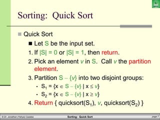 Sorting: Quick Sort page 7
© Dr. Jonathan (Yahya) Cazalas
 Let S be the input set.
1. If |S| = 0 or |S| = 1, then return.
2. Pick an element v in S. Call v the partition
element.
3. Partition S – {v} into two disjoint groups:
• S1 = {x  S – {v} | x  v}
• S2 = {x  S – {v} | x  v}
4. Return { quicksort(S1), v, quicksort(S2) }
Sorting: Quick Sort
 Quick Sort
 
