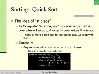 Sorting: Quick Sort page 9
© Dr. Jonathan (Yahya) Cazalas
Sorting: Quick Sort
 The idea of “in place”
 In Computer Science, an “in-place” algorithm is
one where the output usually overwrites the input
 There is more detail, but for our purposes, we stop with
that
 Example:
 Say we wanted to reverse an array of n items
 Here is a simple way to do that:
method reverse(a[0..n]) {
allocate b[0..n]
for i from 0 to n
b[n - i] = a[i]
return b
}
 
