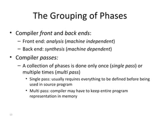 The Grouping of Phases Compiler  front  and  back ends : Front end:  analysis  ( machine independent ) Back end:  synthesis  ( machine dependent ) Compiler  passes: A collection of phases is done only once ( single pass ) or multiple times ( multi pass ) Single pass: usually requires everything to be defined before being used in source program Multi pass: compiler may have to keep entire program representation in memory 