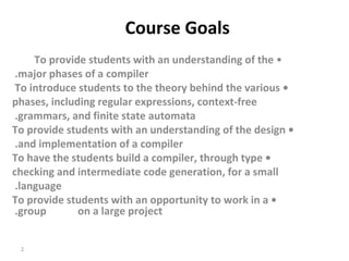   Course Goals  •  To provide students with an understanding of the  major phases of a compiler.  •  To introduce students to the theory behind the various  phases, including regular expressions, context-free grammars, and finite state automata.  •  To provide students with an understanding of the design and implementation of a compiler.  •  To have the students build a compiler, through type checking and intermediate code generation, for a small language.  •  To provide students with an opportunity to work in a group  on a large project.  
