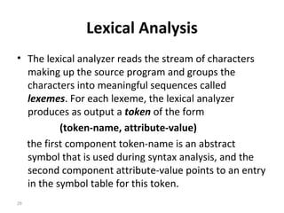 Lexical Analysis The lexical analyzer reads the stream of characters making up the source program and groups the characters into meaningful sequences called  lexemes . For each lexeme, the lexical analyzer produces as output a  token  of the form (token-name, attribute-value)   the first component token-name is an abstract symbol that is used during syntax analysis, and the second component attribute-value points to an entry in the symbol table for this token. 