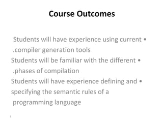   Course Outcomes •  Students will have experience using current compiler generation tools.  •  Students will be familiar with the different phases of compilation.  •  Students will have experience defining and specifying the semantic rules of a programming language  