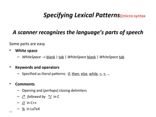 Specifying Lexical Patterns  (micro-syntax) A scanner recognizes the language’s parts of speech Some parts are easy White space WhiteSpace      blank  |  tab  |  WhiteSpace   blank  |  WhiteSpace   tab Keywords and operators Specified as literal patterns:  if ,  then ,  else ,  while ,  = ,  + , …  Comments Opening and ( perhaps ) closing delimiters /*   followed by  */   in C //   in C++ %   in LaTeX 