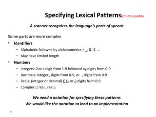 A scanner recognizes the language’s parts of speech Some parts are more complex Identifiers Alphabetic followed by alphanumerics + _, &, $, … May have limited length Numbers Integers: 0  or  a digit from 1-9 followed by digits from 0-9 Decimals: integer  .  digits from 0-9,  or  .  digits from 0-9 Reals: (integer or decimal)  E  ( +  or  - ) digits from 0-9 Complex:  (  real  ,  real  ) We need a notation for specifying these patterns We would like the notation to lead to an implementation Specifying Lexical Patterns  (micro-syntax) 