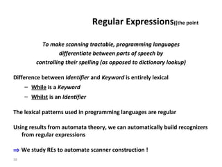 Regular Expressions  (the point) To make scanning tractable, programming languages differentiate between parts of speech by  controlling their spelling (as opposed to dictionary lookup) Difference between  Identifier  and  Keyword  is entirely lexical While  is a  Keyword Whilst  is an  Identifier The lexical patterns used in programming languages are regular Using results from automata theory, we can automatically build recognizers from regular expressions    We study REs to automate scanner construction ! 