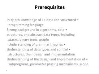   Prerequisites •  In-depth knowledge of at least one structured programming language.  •  Strong background in algorithms, data structures, and abstract data types, including stacks, binary trees, graphs.  •  Understanding of grammar theories.  •  Understanding of data types and control structures, their design and implementation.  •  Understanding of the design and implementation of subprograms, parameter passing mechanisms, scope.  